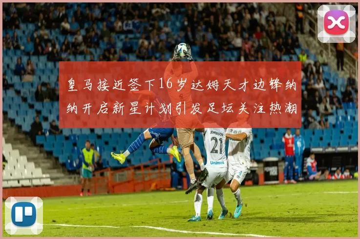 皇马接近签下16岁达姆天才边锋纳纳开启新星计划引发足坛关注热潮